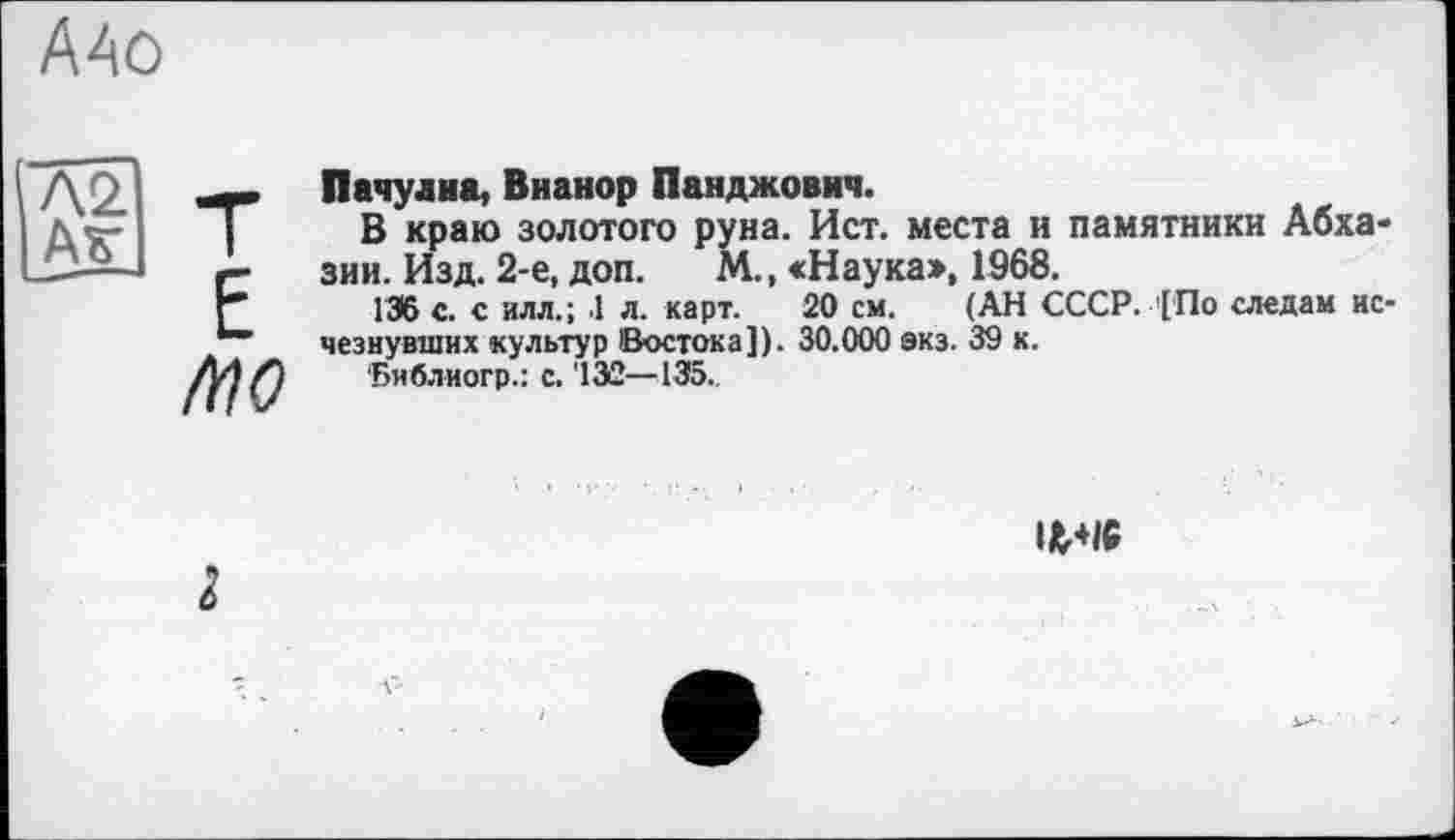 ﻿AAû
N2. Аг
MO
Пачулиа, Вианор Панджович.
В краю золотого руна. Ист. места и памятники Абхазии. Изд. 2-е, доп.	М., «Наука», 1968.
136 с. с илл.; 1 л. карт. 20 см. (АН СССР. '['По следам исчезнувших культур Востока]). 30.000 экз. 39 к.
‘Библиогр.: с. '13Û—135..
